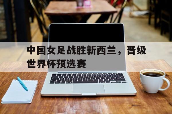 中国女足战胜新西兰,晋级世界杯预选赛